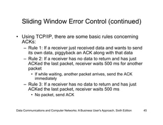Sliding Window Error Control (continued)

•  Using TCP/IP, there are some basic rules concerning
   ACKs:
     –  Rule 1: If a receiver just received data and wants to send
        its own data, piggyback an ACK along with that data
     –  Rule 2: If a receiver has no data to return and has just
        ACKed the last packet, receiver waits 500 ms for another
        packet
          •  If while waiting, another packet arrives, send the ACK
             immediately
     –  Rule 3: If a receiver has no data to return and has just
        ACKed the last packet, receiver waits 500 ms
          •  No packet, send ACK


Data Communications and Computer Networks: A Business User's Approach, Sixth Edition   45
 