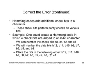 Correct the Error (continued)

•  Hamming codes add additional check bits to a
   character
     –  These check bits perform parity checks on various
        bits
•  Example: One could create a Hamming code in
   which 4 check bits are added to an 8-bit character
     –  We can number the check bits c8, c4, c2 and c1
     –  We will number the data bits b12, b11, b10, b9, b7,
        b6, b5, and b3
     –  Place the bits in the following order: b12, b11, b10,
        b9, c8, b7, b6, b5, c4, b3, c2, c1

Data Communications and Computer Networks: A Business User's Approach, Sixth Edition   52
 