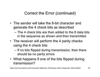 Correct the Error (continued)

•  The sender will take the 8-bit character and
   generate the 4 check bits as described
     –  The 4 check bits are then added to the 8 data bits
        in the sequence as shown and then transmitted
•  The receiver will perform the 4 parity checks
   using the 4 check bits
     –  If no bits flipped during transmission, then there
        should be no parity errors
•  What happens if one of the bits flipped during
   transmission?
Data Communications and Computer Networks: A Business User's Approach, Sixth Edition   55
 