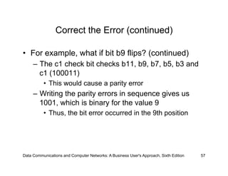 Correct the Error (continued)

•  For example, what if bit b9 flips? (continued)
     –  The c1 check bit checks b11, b9, b7, b5, b3 and
        c1 (100011)
          •  This would cause a parity error
     –  Writing the parity errors in sequence gives us
        1001, which is binary for the value 9
          •  Thus, the bit error occurred in the 9th position




Data Communications and Computer Networks: A Business User's Approach, Sixth Edition   57
 