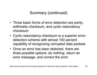 Summary (continued)

•  Three basic forms of error detection are parity,
   arithmetic checksum, and cyclic redundancy
   checksum
•  Cyclic redundancy checksum is a superior error-
   detection scheme with almost 100 percent
   capability of recognizing corrupted data packets
•  Once an error has been detected, there are
   three possible options: do nothing, return an
   error message, and correct the error

Data Communications and Computer Networks: A Business User's Approach, Sixth Edition   60
 