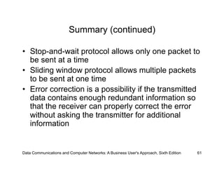 Summary (continued)

•  Stop-and-wait protocol allows only one packet to
   be sent at a time
•  Sliding window protocol allows multiple packets
   to be sent at one time
•  Error correction is a possibility if the transmitted
   data contains enough redundant information so
   that the receiver can properly correct the error
   without asking the transmitter for additional
   information


Data Communications and Computer Networks: A Business User's Approach, Sixth Edition   61
 