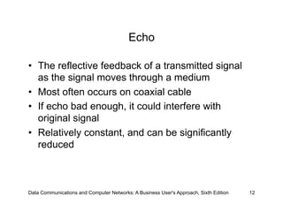 Echo

•  The reflective feedback of a transmitted signal
   as the signal moves through a medium
•  Most often occurs on coaxial cable
•  If echo bad enough, it could interfere with
   original signal
•  Relatively constant, and can be significantly
   reduced



Data Communications and Computer Networks: A Business User's Approach, Sixth Edition   12
 