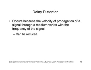 Delay Distortion

•  Occurs because the velocity of propagation of a
   signal through a medium varies with the
   frequency of the signal
     –  Can be reduced




Data Communications and Computer Networks: A Business User's Approach, Sixth Edition   16
 
