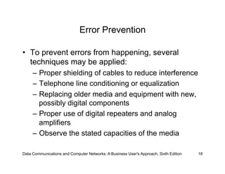 Error Prevention

•  To prevent errors from happening, several
   techniques may be applied:
     –  Proper shielding of cables to reduce interference
     –  Telephone line conditioning or equalization
     –  Replacing older media and equipment with new,
        possibly digital components
     –  Proper use of digital repeaters and analog
        amplifiers
     –  Observe the stated capacities of the media

Data Communications and Computer Networks: A Business User's Approach, Sixth Edition   18
 