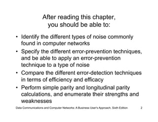 After reading this chapter,
                      you should be able to:
•  Identify the different types of noise commonly
   found in computer networks
•  Specify the different error-prevention techniques,
   and be able to apply an error-prevention
   technique to a type of noise
•  Compare the different error-detection techniques
   in terms of efficiency and efficacy
•  Perform simple parity and longitudinal parity
   calculations, and enumerate their strengths and
   weaknesses
Data Communications and Computer Networks: A Business User's Approach, Sixth Edition   2
 