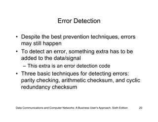 Error Detection

•  Despite the best prevention techniques, errors
   may still happen
•  To detect an error, something extra has to be
   added to the data/signal
     –  This extra is an error detection code
•  Three basic techniques for detecting errors:
   parity checking, arithmetic checksum, and cyclic
   redundancy checksum


Data Communications and Computer Networks: A Business User's Approach, Sixth Edition   20
 