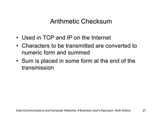 Arithmetic Checksum

•  Used in TCP and IP on the Internet
•  Characters to be transmitted are converted to
   numeric form and summed
•  Sum is placed in some form at the end of the
   transmission




Data Communications and Computer Networks: A Business User's Approach, Sixth Edition   27
 
