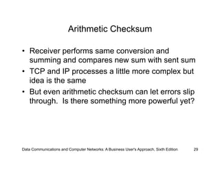 Arithmetic Checksum

•  Receiver performs same conversion and
   summing and compares new sum with sent sum
•  TCP and IP processes a little more complex but
   idea is the same
•  But even arithmetic checksum can let errors slip
   through. Is there something more powerful yet?




Data Communications and Computer Networks: A Business User's Approach, Sixth Edition   29
 