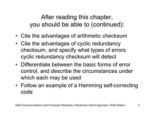 After reading this chapter,
          you should be able to (continued):
•  Cite the advantages of arithmetic checksum
•  Cite the advantages of cyclic redundancy
   checksum, and specify what types of errors
   cyclic redundancy checksum will detect
•  Differentiate between the basic forms of error
   control, and describe the circumstances under
   which each may be used
•  Follow an example of a Hamming self-correcting
   code

Data Communications and Computer Networks: A Business User's Approach, Sixth Edition   3
 