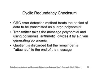 Cyclic Redundancy Checksum

•  CRC error detection method treats the packet of
   data to be transmitted as a large polynomial
•  Transmitter takes the message polynomial and
   using polynomial arithmetic, divides it by a given
   generating polynomial
•  Quotient is discarded but the remainder is
    attached to the end of the message



Data Communications and Computer Networks: A Business User's Approach, Sixth Edition   30
 