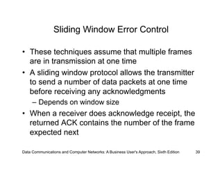 Sliding Window Error Control

•  These techniques assume that multiple frames
   are in transmission at one time
•  A sliding window protocol allows the transmitter
   to send a number of data packets at one time
   before receiving any acknowledgments
     –  Depends on window size
•  When a receiver does acknowledge receipt, the
   returned ACK contains the number of the frame
   expected next

Data Communications and Computer Networks: A Business User's Approach, Sixth Edition   39
 