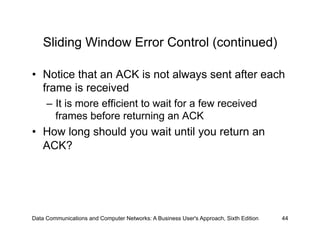 Sliding Window Error Control (continued)

•  Notice that an ACK is not always sent after each
   frame is received
     –  It is more efficient to wait for a few received
        frames before returning an ACK
•  How long should you wait until you return an
   ACK?




Data Communications and Computer Networks: A Business User's Approach, Sixth Edition   44
 