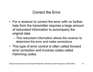 Correct the Error

•  For a receiver to correct the error with no further
   help from the transmitter requires a large amount
   of redundant information to accompany the
   original data
     –  This redundant information allows the receiver to
        determine the error and make corrections
•  This type of error control is often called forward
   error correction and involves codes called
   Hamming codes

Data Communications and Computer Networks: A Business User's Approach, Sixth Edition   51
 