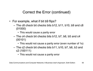 Correct the Error (continued)

•  For example, what if bit b9 flips?
     –  The c8 check bit checks bits b12, b11, b10, b9 and c8
        (01000)
          •  This would cause a parity error
     –  The c4 check bit checks bits b12, b7, b6, b5 and c4
        (00101)
          •  This would not cause a parity error (even number of 1s)
     –  The c2 check bit checks bits b11, b10, b7, b6, b3 and
        c2 (100111)
          •  This would not cause a parity error


Data Communications and Computer Networks: A Business User's Approach, Sixth Edition   56
 