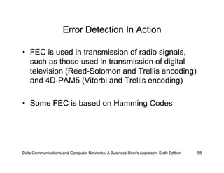 Error Detection In Action

•  FEC is used in transmission of radio signals,
   such as those used in transmission of digital
   television (Reed-Solomon and Trellis encoding)
   and 4D-PAM5 (Viterbi and Trellis encoding)

•  Some FEC is based on Hamming Codes




Data Communications and Computer Networks: A Business User's Approach, Sixth Edition   58
 