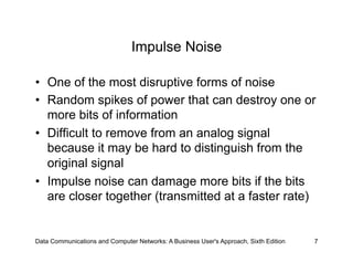 Impulse Noise

•  One of the most disruptive forms of noise
•  Random spikes of power that can destroy one or
   more bits of information
•  Difficult to remove from an analog signal
   because it may be hard to distinguish from the
   original signal
•  Impulse noise can damage more bits if the bits
   are closer together (transmitted at a faster rate)


Data Communications and Computer Networks: A Business User's Approach, Sixth Edition   7
 