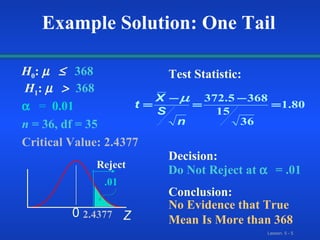  =  0.01 n  = 36, df = 35 Critical Value: 2.4377 Test Statistic:  Decision: Conclusion: Do Not Reject at    = .01 No Evidence that True Mean Is More than 368 Z 0 2.4377 .01 Reject Example Solution: One Tail H 0 :   368  H 1 :     368 