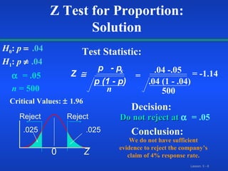    = .05 n  = 500 Do not reject at     = .05 Z Test for Proportion: Solution H 0 :  p    .04   H 1 :  p      .04 Critical Values:    1.96 Test Statistic: Decision: Conclusion: We do not have sufficient evidence to reject the company’s claim of 4% response rate. Z   p  -   p p (1 - p) n s = .04 -.05 .04 (1 - .04) 500 = -1.14 Z 0 Reject Reject .025 .025 