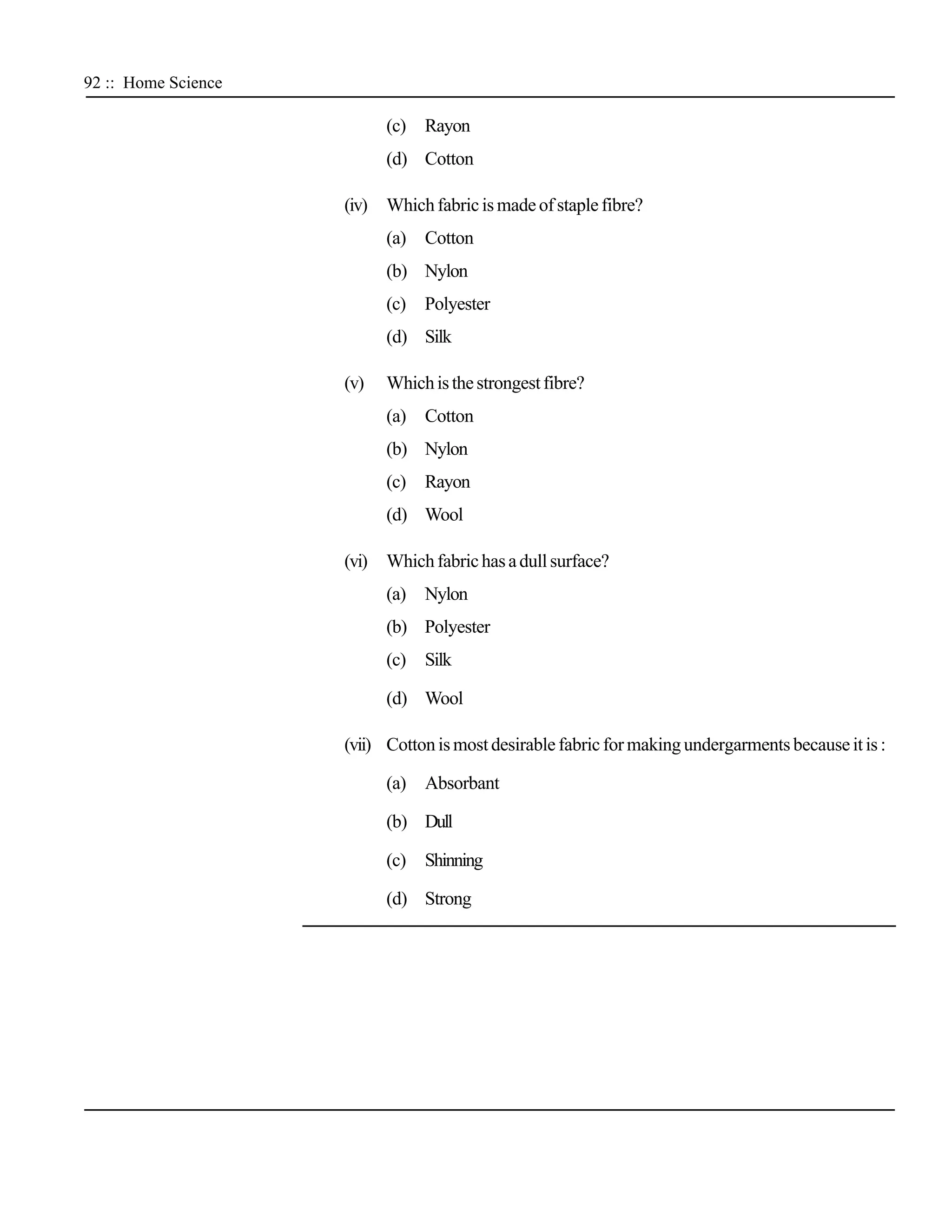 92 :: Home Science

                           (c)   Rayon
                           (d) Cotton

                     (iv) Which fabric is made of staple fibre?
                           (a)   Cotton
                           (b) Nylon
                           (c)   Polyester
                           (d) Silk

                     (v)   Which is the strongest fibre?
                           (a)   Cotton
                           (b) Nylon
                           (c)   Rayon
                           (d) Wool

                     (vi) Which fabric has a dull surface?
                           (a)   Nylon
                           (b) Polyester
                           (c)   Silk

                           (d) Wool

                     (vii) Cotton is most desirable fabric for making undergarments because it is :

                           (a)   Absorbant

                           (b) Dull

                           (c)   Shinning

                           (d) Strong
 
