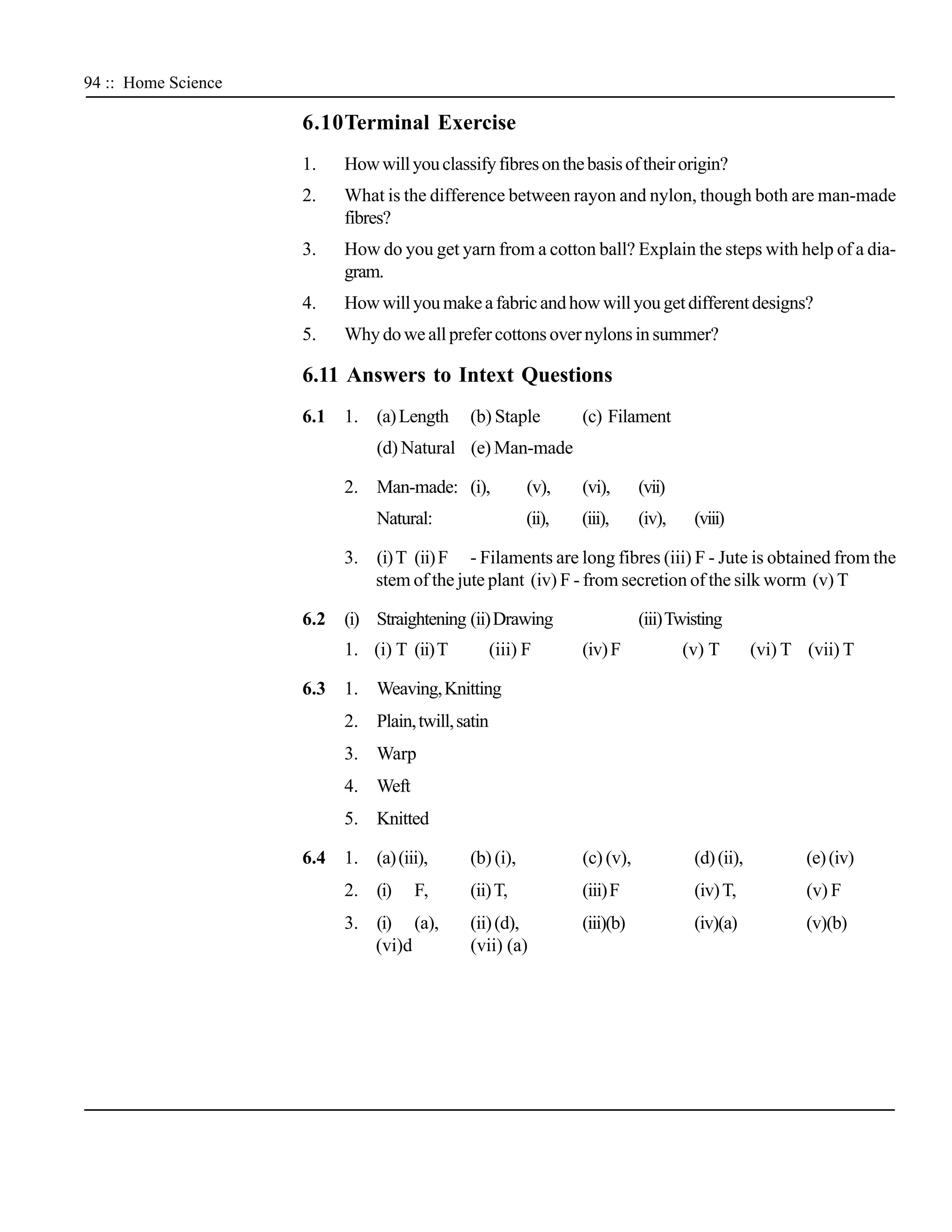 94 :: Home Science

                     6.10Terminal Exercise
                     1.    How will you classify fibres on the basis of their origin?
                     2.    What is the difference between rayon and nylon, though both are man-made
                           fibres?
                     3.    How do you get yarn from a cotton ball? Explain the steps with help of a dia-
                           gram.
                     4.    How will you make a fabric and how will you get different designs?
                     5.    Why do we all prefer cottons over nylons in summer?

                     6.11 Answers to Intext Questions
                     6.1   1. (a) Length      (b) Staple          (c) Filament
                                (d) Natural (e) Man-made

                           2. Man-made: (i),              (v),    (vi),      (vii)
                                Natural:                  (ii),   (iii),     (iv),    (viii)

                           3. (i) T (ii) F - Filaments are long fibres (iii) F - Jute is obtained from the
                              stem of the jute plant (iv) F - from secretion of the silk worm (v) T

                     6.2   (i) Straightening (ii) Drawing                    (iii) Twisting
                           1. (i) T (ii) T          (iii) F       (iv) F             (v) T        (vi) T (vii) T

                     6.3   1. Weaving, Knitting
                           2. Plain, twill, satin
                           3. Warp
                           4. Weft
                           5. Knitted

                     6.4   1. (a) (iii),      (b) (i),            (c) (v),            (d) (ii),          (e) (iv)
                           2. (i)    F,       (ii) T,             (iii) F             (iv) T,            (v) F
                           3. (i) (a),        (ii) (d),           (iii)(b)            (iv)(a)            (v)(b)
                              (vi)d           (vii) (a)
 