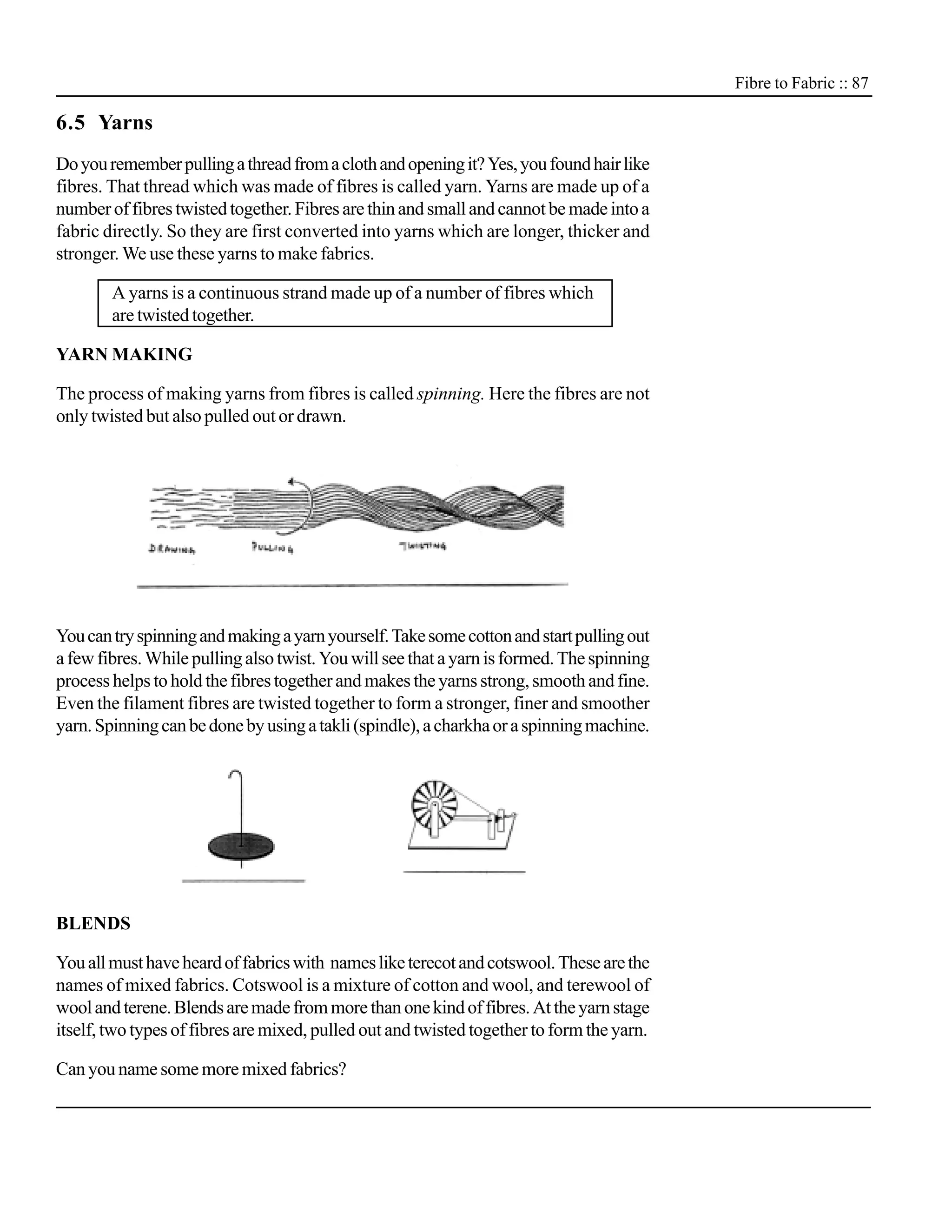 Fibre to Fabric :: 87

6.5 Yarns
Do you remember pulling a thread from a cloth and opening it? Yes, you found hair like
fibres. That thread which was made of fibres is called yarn. Yarns are made up of a
number of fibres twisted together. Fibres are thin and small and cannot be made into a
fabric directly. So they are first converted into yarns which are longer, thicker and
stronger. We use these yarns to make fabrics.

        A yarns is a continuous strand made up of a number of fibres which
        are twisted together.

YARN MAKING

The process of making yarns from fibres is called spinning. Here the fibres are not
only twisted but also pulled out or drawn.




You can try spinning and making a yarn yourself. Take some cotton and start pulling out
a few fibres. While pulling also twist. You will see that a yarn is formed. The spinning
process helps to hold the fibres together and makes the yarns strong, smooth and fine.
Even the filament fibres are twisted together to form a stronger, finer and smoother
yarn. Spinning can be done by using a takli (spindle), a charkha or a spinning machine.




BLENDS

You all must have heard of fabrics with names like terecot and cotswool. These are the
names of mixed fabrics. Cotswool is a mixture of cotton and wool, and terewool of
wool and terene. Blends are made from more than one kind of fibres. At the yarn stage
itself, two types of fibres are mixed, pulled out and twisted together to form the yarn.

Can you name some more mixed fabrics?
 