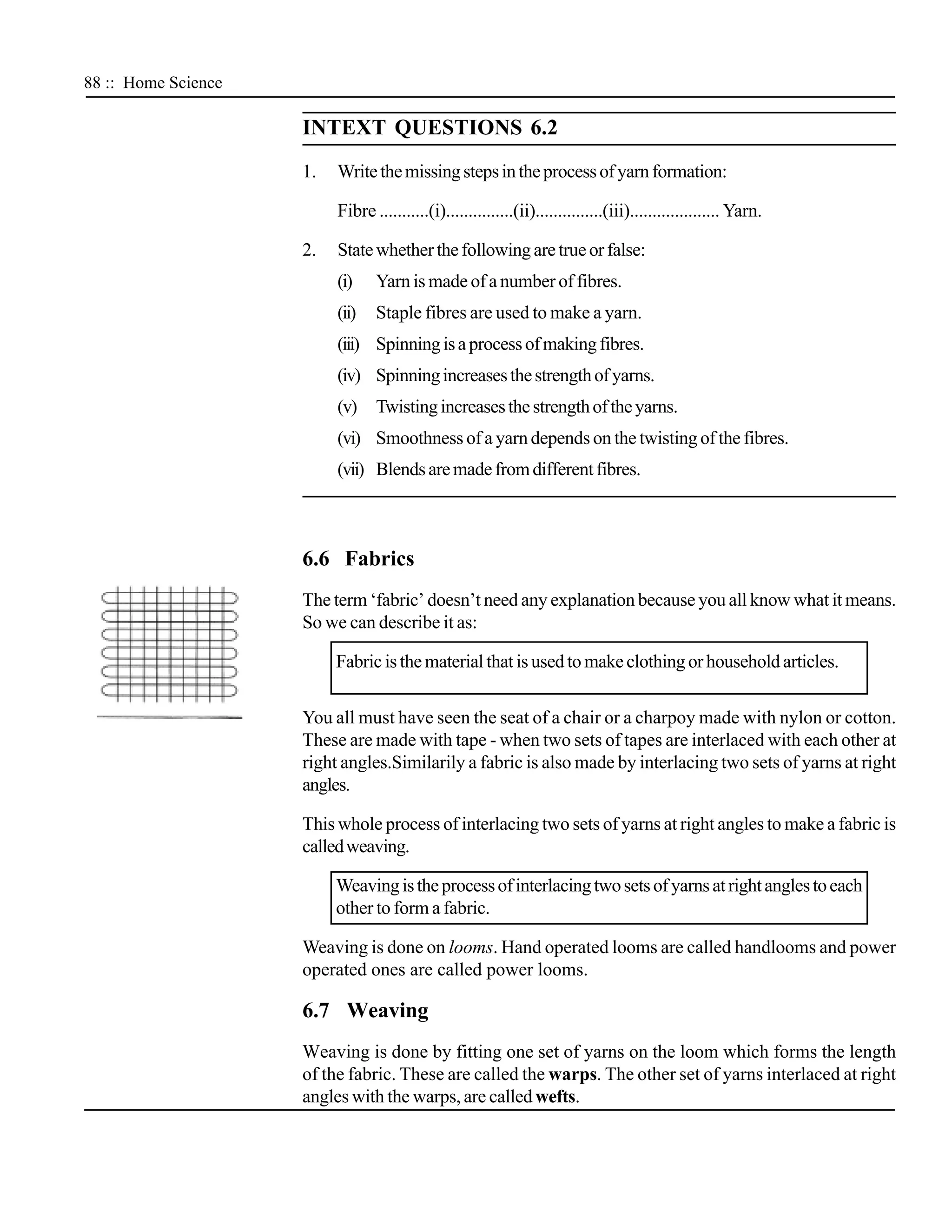 88 :: Home Science

                     INTEXT QUESTIONS 6.2
                     1.   Write the missing steps in the process of yarn formation:

                          Fibre ...........(i)...............(ii)...............(iii).................... Yarn.

                     2.   State whether the following are true or false:
                          (i)    Yarn is made of a number of fibres.
                          (ii)   Staple fibres are used to make a yarn.
                          (iii) Spinning is a process of making fibres.
                          (iv) Spinning increases the strength of yarns.
                          (v) Twisting increases the strength of the yarns.
                          (vi) Smoothness of a yarn depends on the twisting of the fibres.
                          (vii) Blends are made from different fibres.



                     6.6 Fabrics
                     The term ‘fabric’ doesn’t need any explanation because you all know what it means.
                     So we can describe it as:

                          Fabric is the material that is used to make clothing or household articles.


                     You all must have seen the seat of a chair or a charpoy made with nylon or cotton.
                     These are made with tape - when two sets of tapes are interlaced with each other at
                     right angles.Similarily a fabric is also made by interlacing two sets of yarns at right
                     angles.

                     This whole process of interlacing two sets of yarns at right angles to make a fabric is
                     called weaving.

                          Weaving is the process of interlacing two sets of yarns at right angles to each
                          other to form a fabric.

                     Weaving is done on looms. Hand operated looms are called handlooms and power
                     operated ones are called power looms.

                     6.7 Weaving
                     Weaving is done by fitting one set of yarns on the loom which forms the length
                     of the fabric. These are called the warps. The other set of yarns interlaced at right
                     angles with the warps, are called wefts.
 