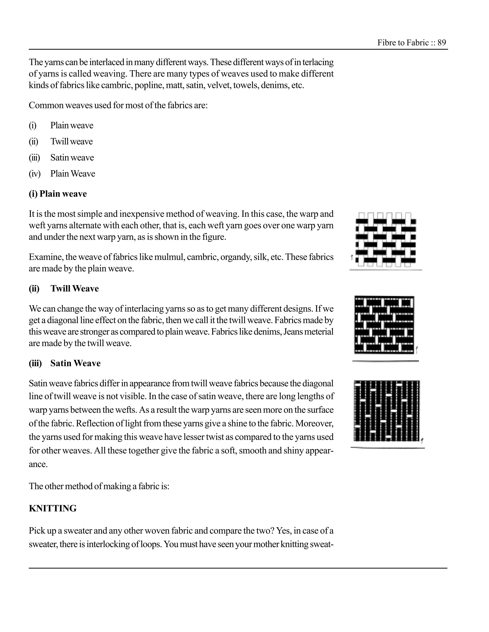 Fibre to Fabric :: 89

The yarns can be interlaced in many different ways. These different ways of in terlacing
of yarns is called weaving. There are many types of weaves used to make different
kinds of fabrics like cambric, popline, matt, satin, velvet, towels, denims, etc.

Common weaves used for most of the fabrics are:

(i)     Plain weave
(ii)    Twill weave
(iii)   Satin weave
(iv) Plain Weave

(i) Plain weave

It is the most simple and inexpensive method of weaving. In this case, the warp and
weft yarns alternate with each other, that is, each weft yarn goes over one warp yarn
and under the next warp yarn, as is shown in the figure.

Examine, the weave of fabrics like mulmul, cambric, organdy, silk, etc. These fabrics
are made by the plain weave.

(ii)    Twill Weave

We can change the way of interlacing yarns so as to get many different designs. If we
get a diagonal line effect on the fabric, then we call it the twill weave. Fabrics made by
this weave are stronger as compared to plain weave. Fabrics like denims, Jeans meterial
are made by the twill weave.

(iii) Satin Weave

Satin weave fabrics differ in appearance from twill weave fabrics because the diagonal
line of twill weave is not visible. In the case of satin weave, there are long lengths of
warp yarns between the wefts. As a result the warp yarns are seen more on the surface
of the fabric. Reflection of light from these yarns give a shine to the fabric. Moreover,
the yarns used for making this weave have lesser twist as compared to the yarns used
for other weaves. All these together give the fabric a soft, smooth and shiny appear-
ance.

The other method of making a fabric is:

KNITTING

Pick up a sweater and any other woven fabric and compare the two? Yes, in case of a
sweater, there is interlocking of loops. You must have seen your mother knitting sweat-
 
