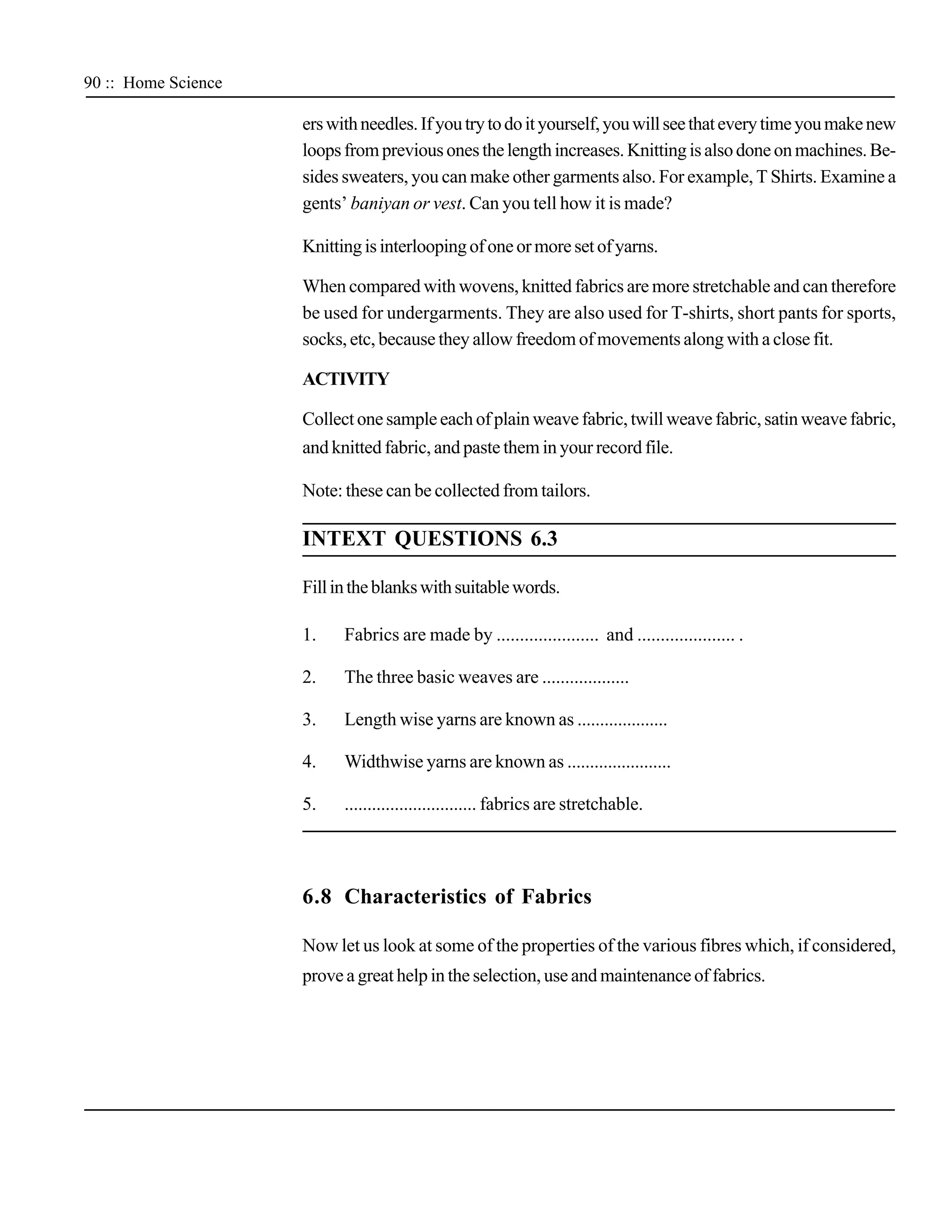 90 :: Home Science

                     ers with needles. If you try to do it yourself, you will see that every time you make new
                     loops from previous ones the length increases. Knitting is also done on machines. Be-
                     sides sweaters, you can make other garments also. For example, T Shirts. Examine a
                     gents’ baniyan or vest. Can you tell how it is made?

                     Knitting is interlooping of one or more set of yarns.

                     When compared with wovens, knitted fabrics are more stretchable and can therefore
                     be used for undergarments. They are also used for T-shirts, short pants for sports,
                     socks, etc, because they allow freedom of movements along with a close fit.

                     ACTIVITY

                     Collect one sample each of plain weave fabric, twill weave fabric, satin weave fabric,
                     and knitted fabric, and paste them in your record file.

                     Note: these can be collected from tailors.

                     INTEXT QUESTIONS 6.3

                     Fill in the blanks with suitable words.

                     1.    Fabrics are made by ...................... and ..................... .

                     2.    The three basic weaves are ...................

                     3.    Length wise yarns are known as ....................

                     4.    Widthwise yarns are known as .......................

                     5.    ............................. fabrics are stretchable.




                     6.8 Characteristics of Fabrics

                     Now let us look at some of the properties of the various fibres which, if considered,
                     prove a great help in the selection, use and maintenance of fabrics.
 