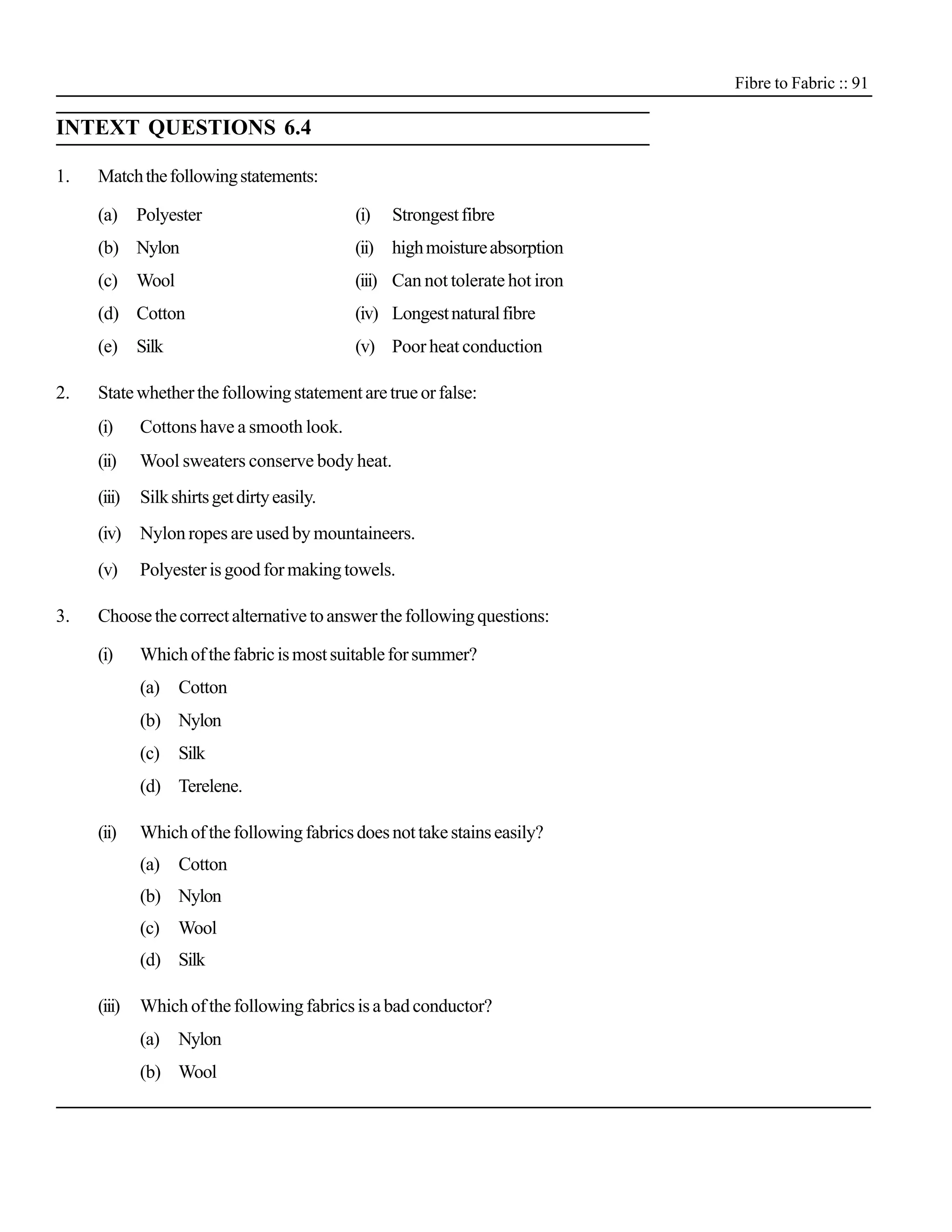 Fibre to Fabric :: 91

INTEXT QUESTIONS 6.4

1.   Match the following statements:

     (a)     Polyester                       (i)   Strongest fibre
     (b) Nylon                               (ii) high moisture absorption
     (c)     Wool                            (iii) Can not tolerate hot iron
     (d) Cotton                              (iv) Longest natural fibre
     (e)     Silk                            (v) Poor heat conduction

2.   State whether the following statement are true or false:
     (i)     Cottons have a smooth look.
     (ii)    Wool sweaters conserve body heat.
     (iii)   Silk shirts get dirty easily.
     (iv) Nylon ropes are used by mountaineers.
     (v)     Polyester is good for making towels.

3.   Choose the correct alternative to answer the following questions:

     (i)     Which of the fabric is most suitable for summer?
             (a)    Cotton
             (b) Nylon
             (c)    Silk
             (d) Terelene.

     (ii)    Which of the following fabrics does not take stains easily?
             (a)    Cotton
             (b) Nylon
             (c)    Wool
             (d) Silk

     (iii)   Which of the following fabrics is a bad conductor?
             (a)    Nylon
             (b) Wool
 