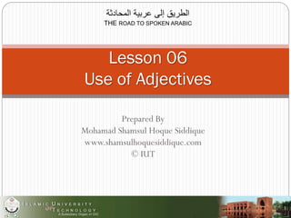 Prepared By
Mohamad Shamsul Hoque Siddique
www.shamsulhoquesiddique.com
© IUT
‫المحادثة‬ ‫عربية‬ ‫إلى‬ ‫الطريق‬
THE ROAD TO SPOKEN ARABIC
Lesson 06
Use of Adjectives
 