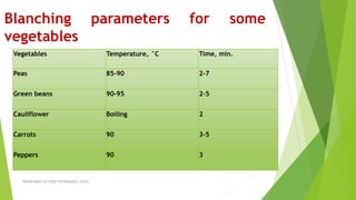Blanching parameters for some
vegetables
Vegetables Temperature, °C Time, min.
Peas 85-90 2-7
Green beans 90-95 2-5
Cauliflower Boiling 2
Carrots 90 3-5
Peppers 90 3
DEPARTMENT OF FOOD TECHNOLOGY, SLGTI
 