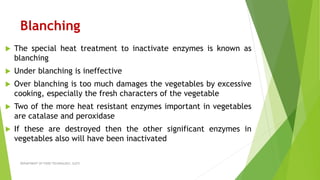 Blanching
 The special heat treatment to inactivate enzymes is known as
blanching
 Under blanching is ineffective
 Over blanching is too much damages the vegetables by excessive
cooking, especially the fresh characters of the vegetable
 Two of the more heat resistant enzymes important in vegetables
are catalase and peroxidase
 If these are destroyed then the other significant enzymes in
vegetables also will have been inactivated
DEPARTMENT OF FOOD TECHNOLOGY, SLGTI
 