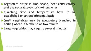  Vegetables differ in size, shape, heat conductivity,
and the natural levels of their enzymes
 blanching time and temperature have to be
established on an experimental basis
 Small vegetables may be adequately blanched in
boiling water in a minute or two minute
 Large vegetables may require several minutes.
DEPARTMENT OF FOOD TECHNOLOGY, SLGTI
 