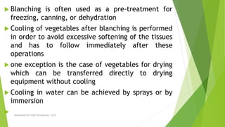  Blanching is often used as a pre-treatment for
freezing, canning, or dehydration
 Cooling of vegetables after blanching is performed
in order to avoid excessive softening of the tissues
and has to follow immediately after these
operations
 one exception is the case of vegetables for drying
which can be transferred directly to drying
equipment without cooling
 Cooling in water can be achieved by sprays or by
immersion
 DEPARTMENT OF FOOD TECHNOLOGY, SLGTI
 