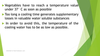  Vegetables have to reach a temperature value
under 37° C as soon as possible
 Too long a cooling time generates supplementary
losses in valuable water soluble substances
 In order to avoid this, the temperature of the
cooling water has to be as low as possible.
DEPARTMENT OF FOOD TECHNOLOGY, SLGTI
 