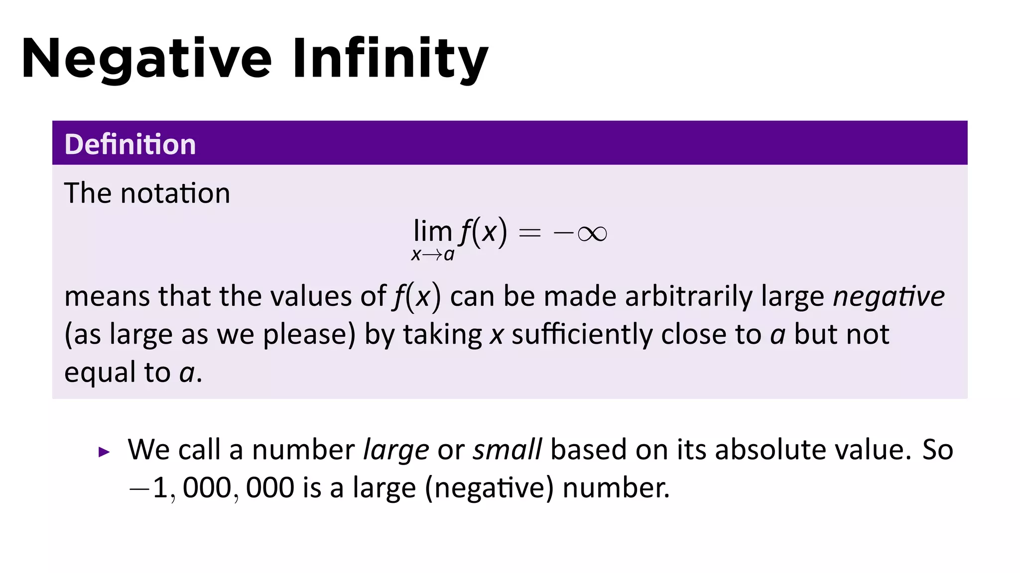 Negative Inﬁnity
 Deﬁni on
 The nota on
                           lim f(x) = −∞
                           x→a

 means that the values of f(x) can be made arbitrarily large nega ve
 (as large as we please) by taking x suﬃciently close to a but not
 equal to a.

     We call a number large or small based on its absolute value. So
     −1, 000, 000 is a large (nega ve) number.
 