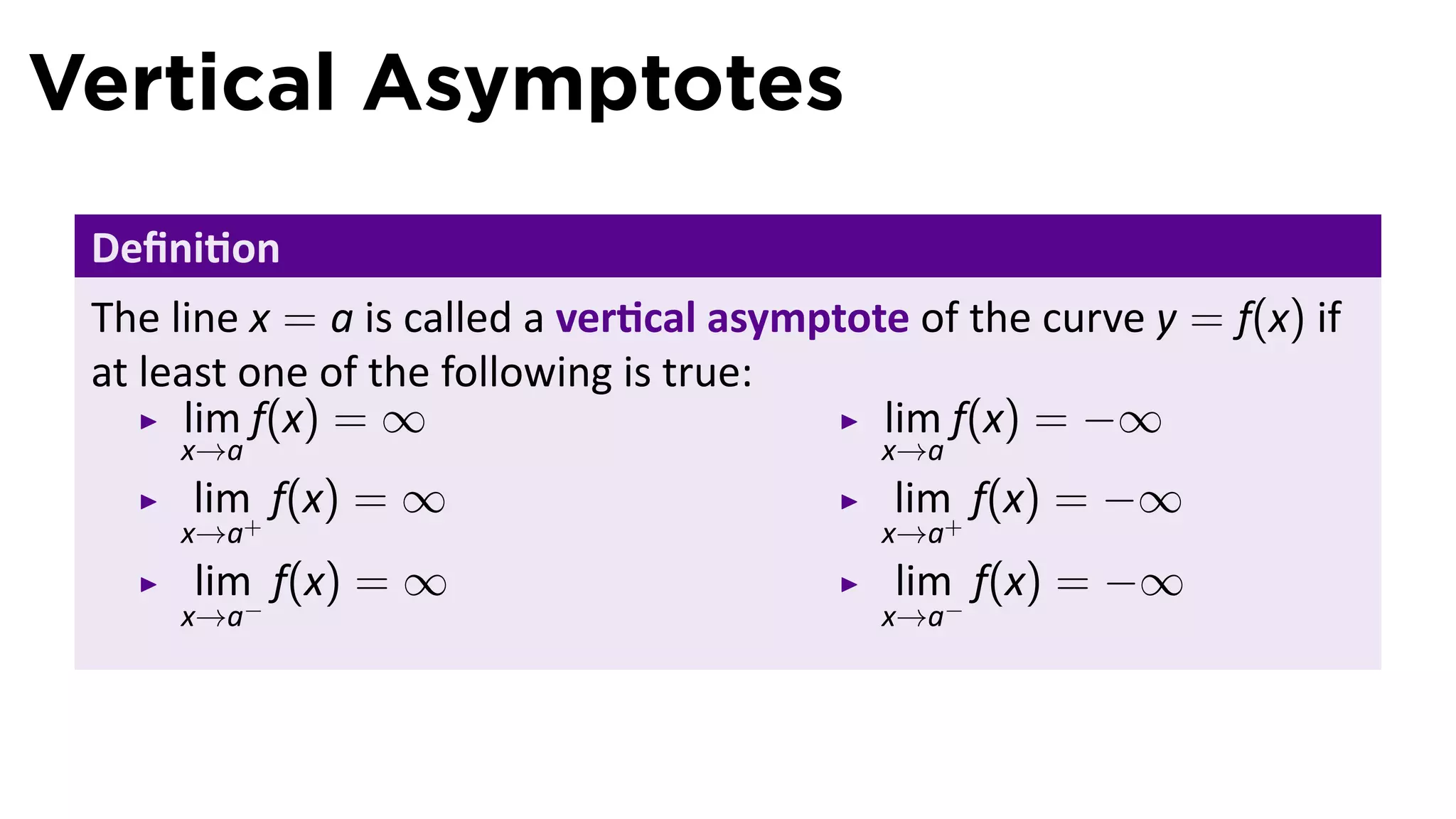Vertical Asymptotes
 Deﬁni on
 The line x = a is called a ver cal asymptote of the curve y = f(x) if
 at least one of the following is true:
       lim f(x) = ∞                         lim f(x) = −∞
     x→a                                    x→a
      lim f(x) = ∞                           lim f(x) = −∞
     x→a+                                   x→a+
      lim f(x) = ∞                           lim f(x) = −∞
     x→a−                                   x→a−
 