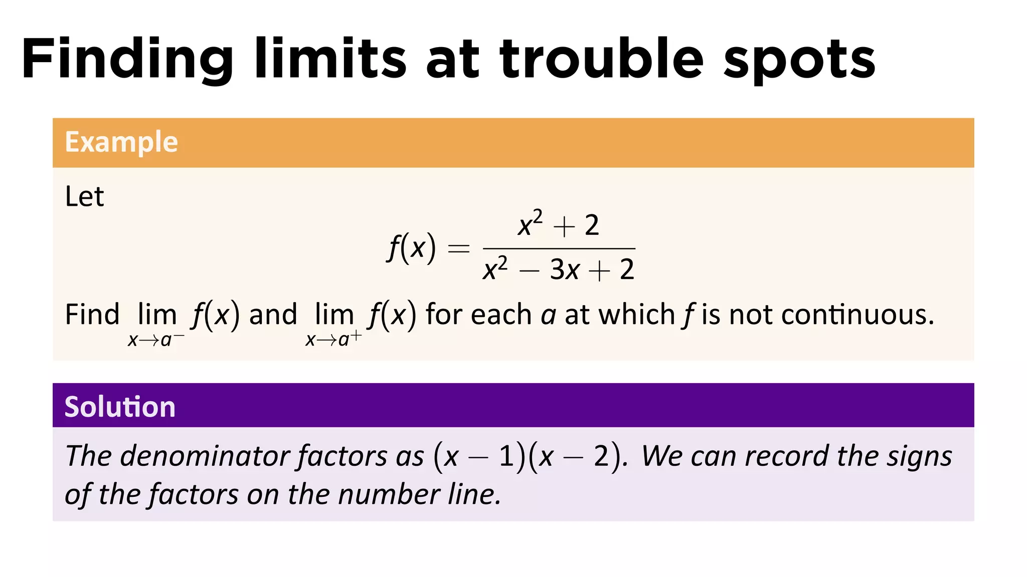 Finding limits at trouble spots
 Example
 Let
                                     x2 + 2
                           f(x) = 2
                                   x − 3x + 2
 Find lim− f(x) and lim+ f(x) for each a at which f is not con nuous.
       x→a         x→a


 Solu on
 The denominator factors as (x − 1)(x − 2). We can record the signs
 of the factors on the number line.
 
