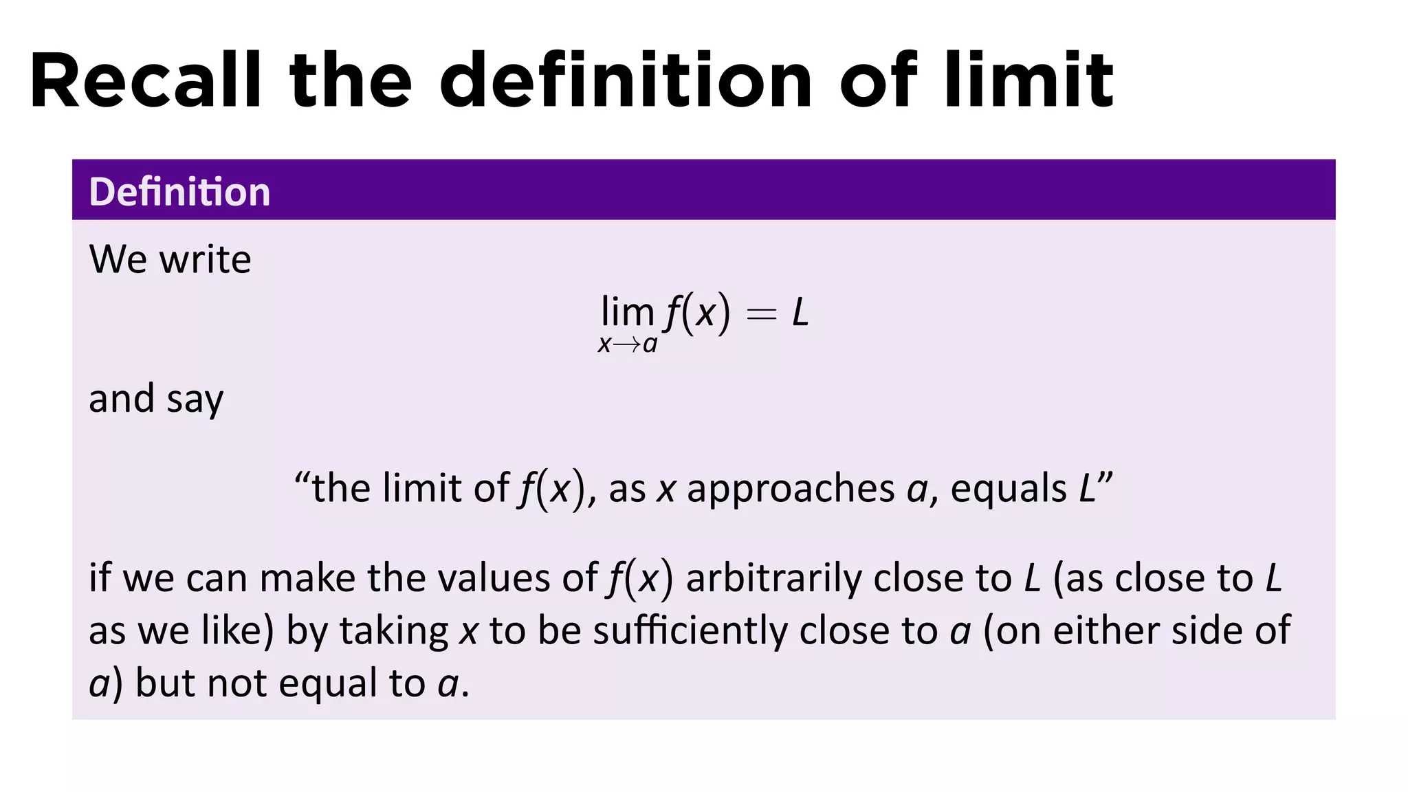 Recall the deﬁnition of limit
 Deﬁni on
 We write
                               lim f(x) = L
                               x→a
 and say

             “the limit of f(x), as x approaches a, equals L”

 if we can make the values of f(x) arbitrarily close to L (as close to L
 as we like) by taking x to be suﬃciently close to a (on either side of
 a) but not equal to a.
 