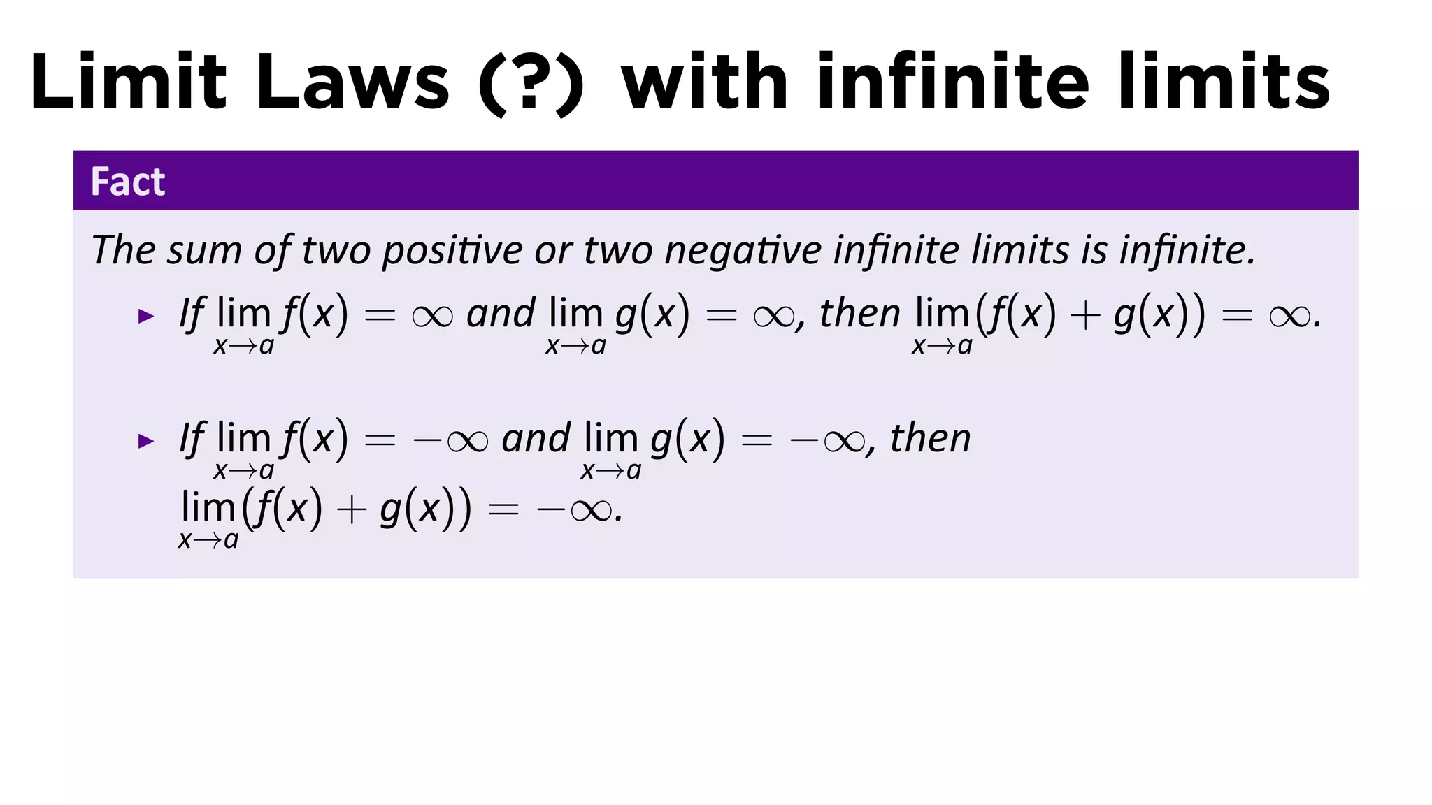 Limit Laws (?) with inﬁnite limits
 Fact
 The sum of two posi ve or two nega ve inﬁnite limits is inﬁnite.
      If lim f(x) = ∞ and lim g(x) = ∞, then lim (f(x) + g(x)) = ∞.
         x→a              x→a               x→a


        If lim f(x) = −∞ and lim g(x) = −∞, then
         x→a                x→a
        lim (f(x) + g(x)) = −∞.
        x→a
 