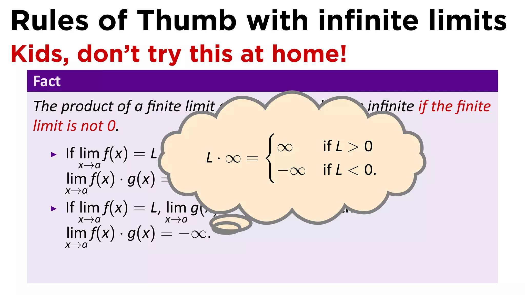 Rules of Thumb with inﬁnite limits
Kids, don’t try this at home!
 Fact
 The product of a ﬁnite limit and an inﬁnite limit is inﬁnite if the ﬁnite
 limit is not 0.                      {
                                        ∞
       If lim f(x) = L, lim g(x)· = ∞, and L > if Lthen
                                               0, > 0
                              L ∞=
          x→a           x→a
                                        −∞ if L < 0.
       lim f(x) · g(x) = ∞.
        x→a
        If lim f(x) = L, lim g(x) = ∞, and L < 0, then
           x→a           x→a      .
        lim f(x) · g(x) = −∞.
        x→a
 