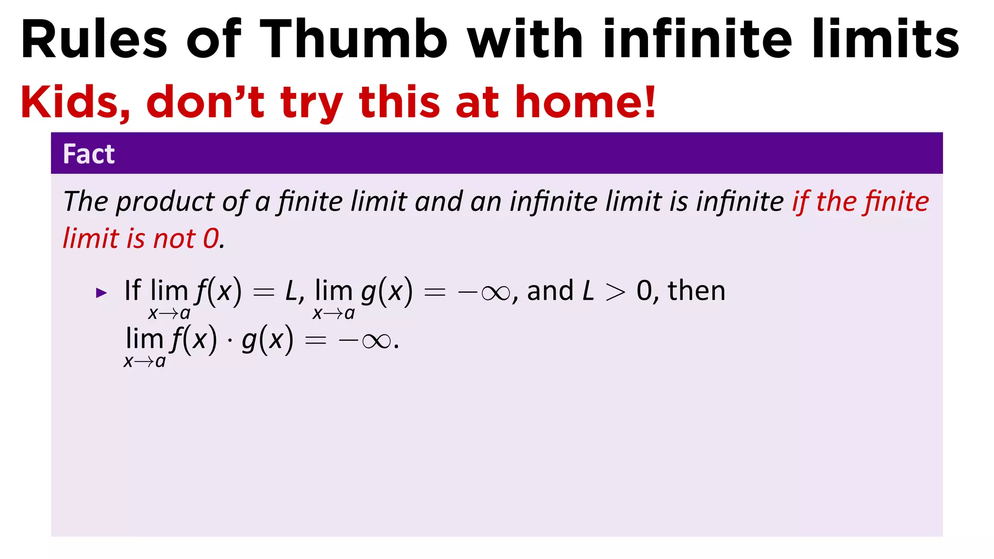 Rules of Thumb with inﬁnite limits
Kids, don’t try this at home!
 Fact
 The product of a ﬁnite limit and an inﬁnite limit is inﬁnite if the ﬁnite
 limit is not 0.
        If lim f(x) = L, lim g(x) = −∞, and L > 0, then
         x→a          x→a
        lim f(x) · g(x) = −∞.
        x→a
 