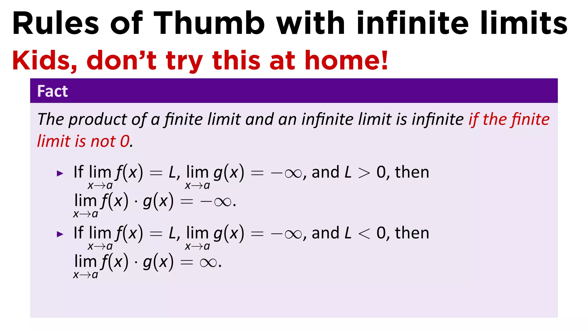 Rules of Thumb with inﬁnite limits
Kids, don’t try this at home!
 Fact
 The product of a ﬁnite limit and an inﬁnite limit is inﬁnite if the ﬁnite
 limit is not 0.
        If lim f(x) = L, lim g(x) = −∞, and L > 0, then
         x→a          x→a
        lim f(x) · g(x) = −∞.
        x→a
        If lim f(x) = L, lim g(x) = −∞, and L < 0, then
         x→a          x→a
        lim f(x) · g(x) = ∞.
        x→a
 