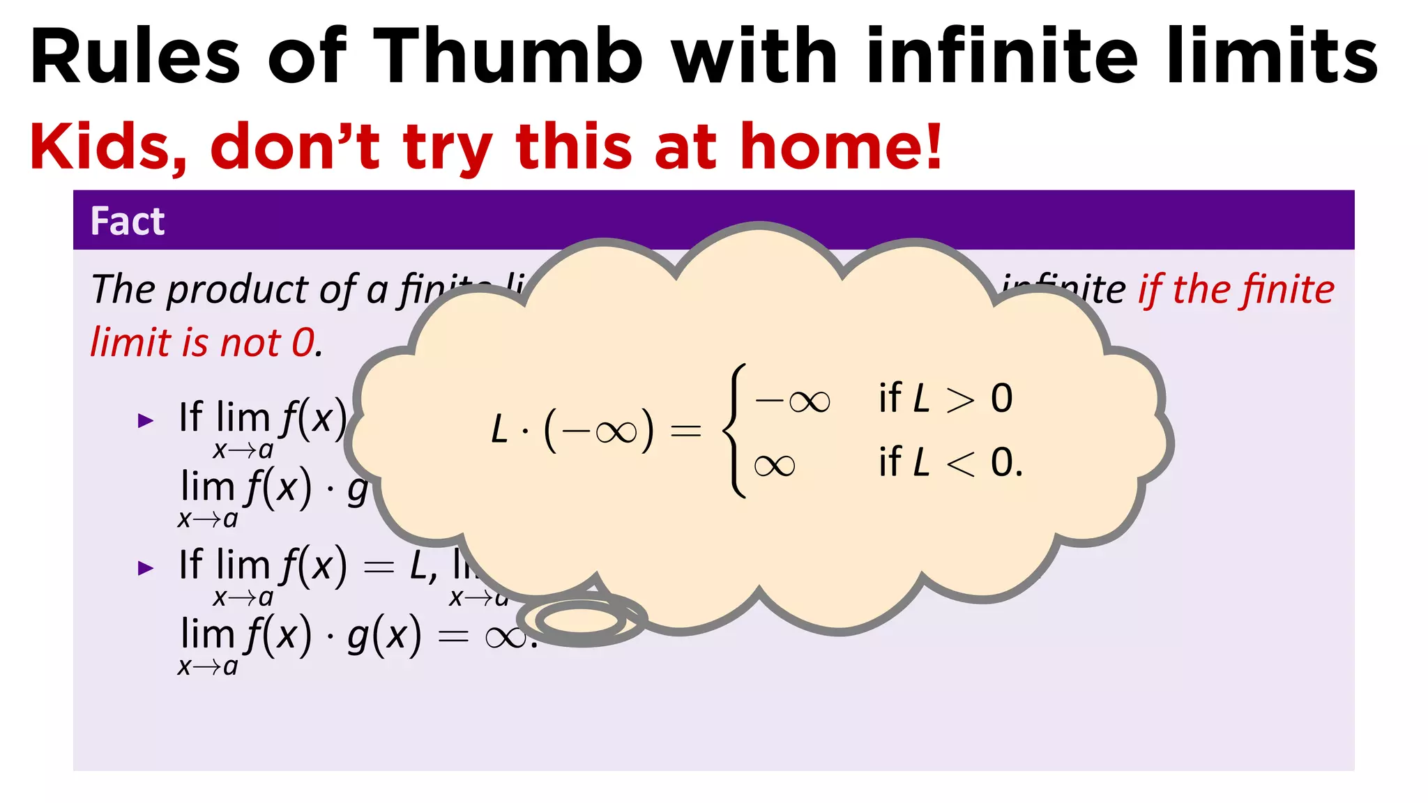 Rules of Thumb with inﬁnite limits
Kids, don’t try this at home!
 Fact
 The product of a ﬁnite limit and an inﬁnite limit is inﬁnite if the ﬁnite
 limit is not 0.                     {
       If lim f(x) = L, lim g(x) = −∞, −∞ L > L > 0
                          L · (−∞) = and
                                              if 0, then
          x→a           x→a
                                       ∞      if L < 0.
       lim f(x) · g(x) = −∞.
        x→a
        If lim f(x) = L, lim g(x) = −∞, and L < 0, then
           x→a           x→a    .
        lim f(x) · g(x) = ∞.
        x→a
 
