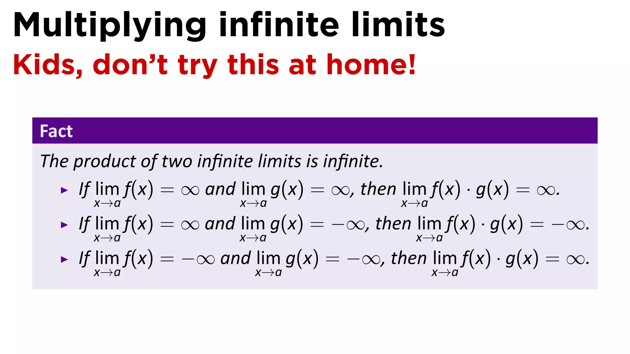 Multiplying inﬁnite limits
Kids, don’t try this at home!

 Fact
 The product of two inﬁnite limits is inﬁnite.
     If lim f(x) = ∞ and lim g(x) = ∞, then lim f(x) · g(x) = ∞.
         x→a               x→a                x→a
        If lim f(x) = ∞ and lim g(x) = −∞, then lim f(x) · g(x) = −∞.
         x→a               x→a                  x→a
        If lim f(x) = −∞ and lim g(x) = −∞, then lim f(x) · g(x) = ∞.
         x→a                 x→a                    x→a
 