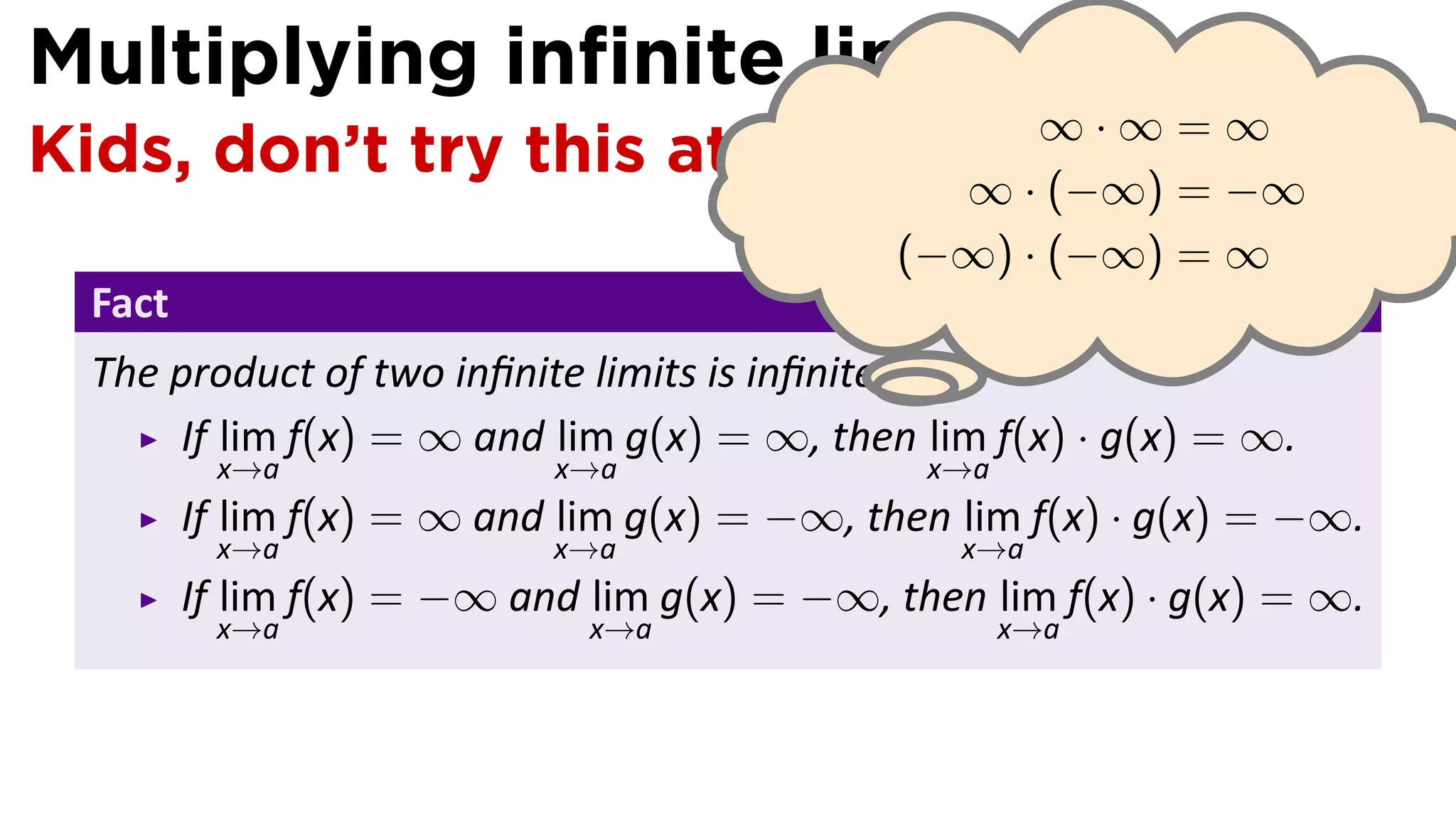Multiplying inﬁnite limits
Kids, don’t try this at home! ∞ ·∞ · ∞ = ∞
                                 (−∞) = −∞
                                             (−∞) · (−∞) = ∞
  Fact
  The product of two inﬁnite limits is inﬁnite. .
      If lim f(x) = ∞ and lim g(x) = ∞, then lim f(x) · g(x) = ∞.
          x→a               x→a                x→a
         If lim f(x) = ∞ and lim g(x) = −∞, then lim f(x) · g(x) = −∞.
          x→a               x→a                  x→a
         If lim f(x) = −∞ and lim g(x) = −∞, then lim f(x) · g(x) = ∞.
          x→a                 x→a                    x→a
 