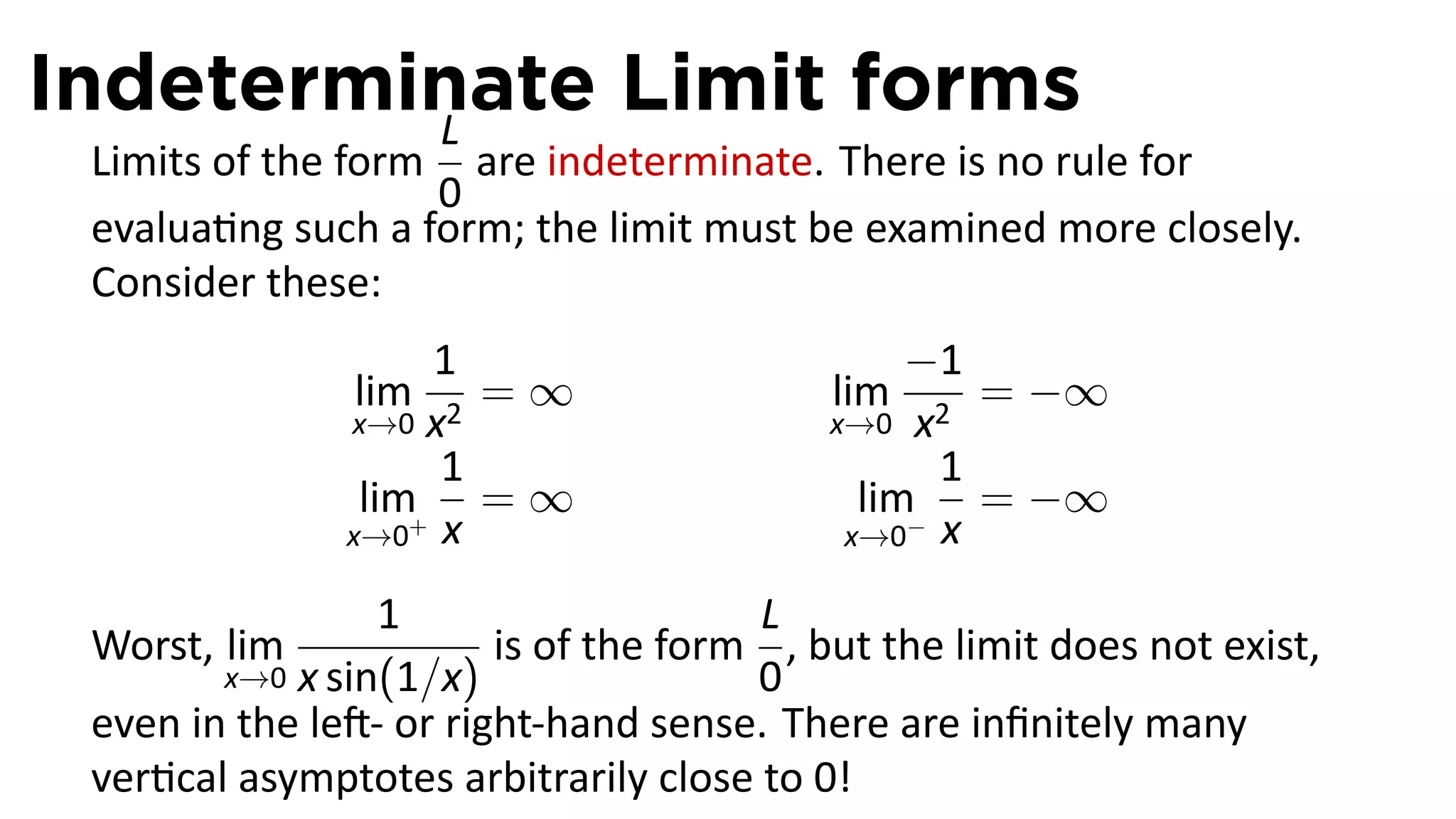 Indeterminate Limit forms
         L
 Limits of the form are indeterminate. There is no rule for
                   0
 evalua ng such a form; the limit must be examined more closely.
 Consider these:
                    1                          −1
               lim    =∞                  lim     = −∞
               x→0 x2                     x→0 x2
                    1                           1
                lim+ = ∞                    lim− = −∞
               x→0 x                       x→0 x

                 1                    L
 Worst, lim             is of the form , but the limit does not exist,
        x→0 x sin(1/x)                0
 even in the le - or right-hand sense. There are inﬁnitely many
 ver cal asymptotes arbitrarily close to 0!
 