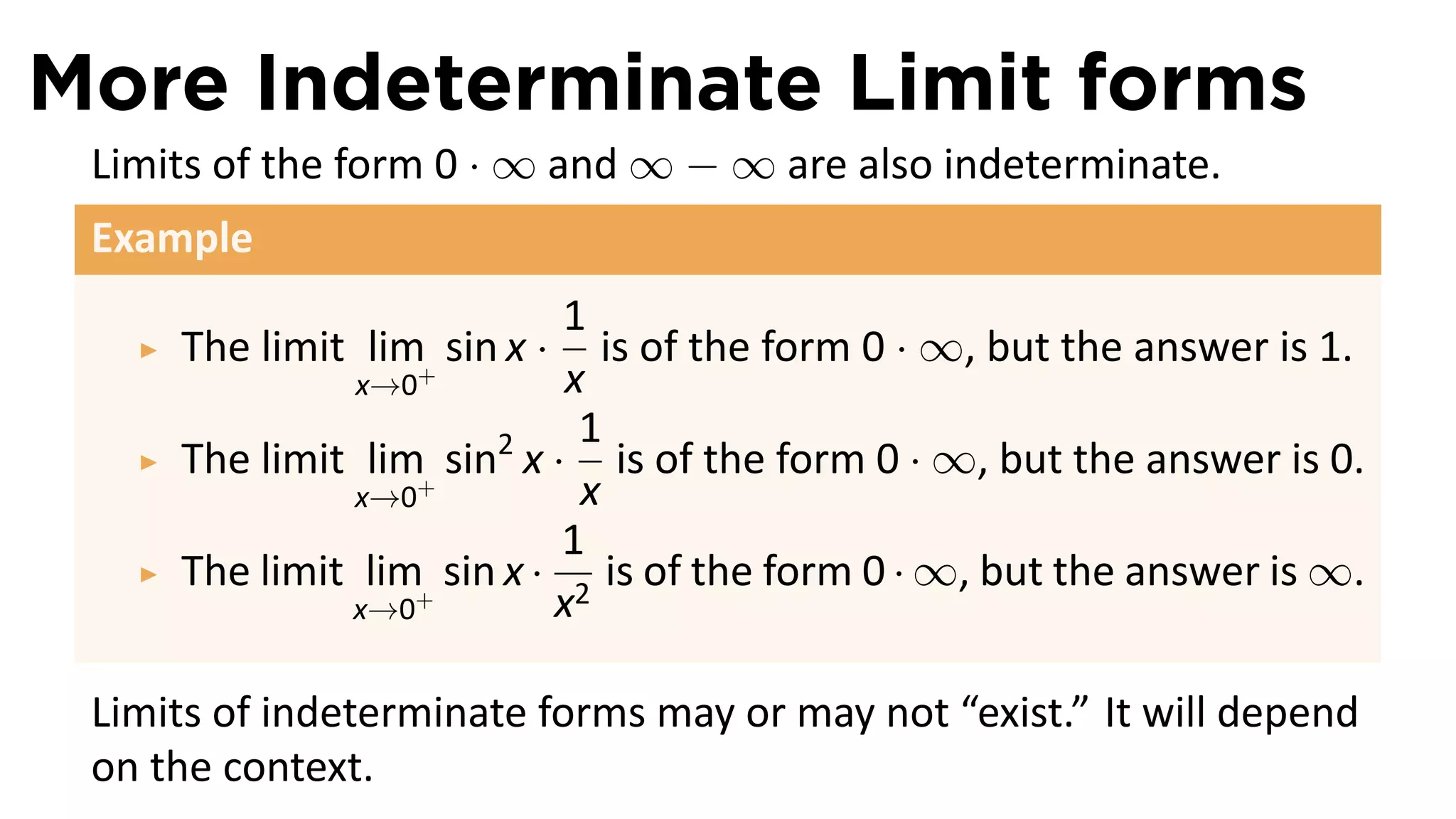 More Indeterminate Limit forms
 Limits of the form 0 · ∞ and ∞ − ∞ are also indeterminate.
 Example
                            1
     The limit lim+ sin x ·    is of the form 0 · ∞, but the answer is 1.
               x→0          x
                             1
     The limit lim+ sin2 x · is of the form 0 · ∞, but the answer is 0.
               x→0           x
                            1
     The limit lim+ sin x · 2 is of the form 0 · ∞, but the answer is ∞.
              x→0          x

 Limits of indeterminate forms may or may not “exist.” It will depend
 on the context.
 