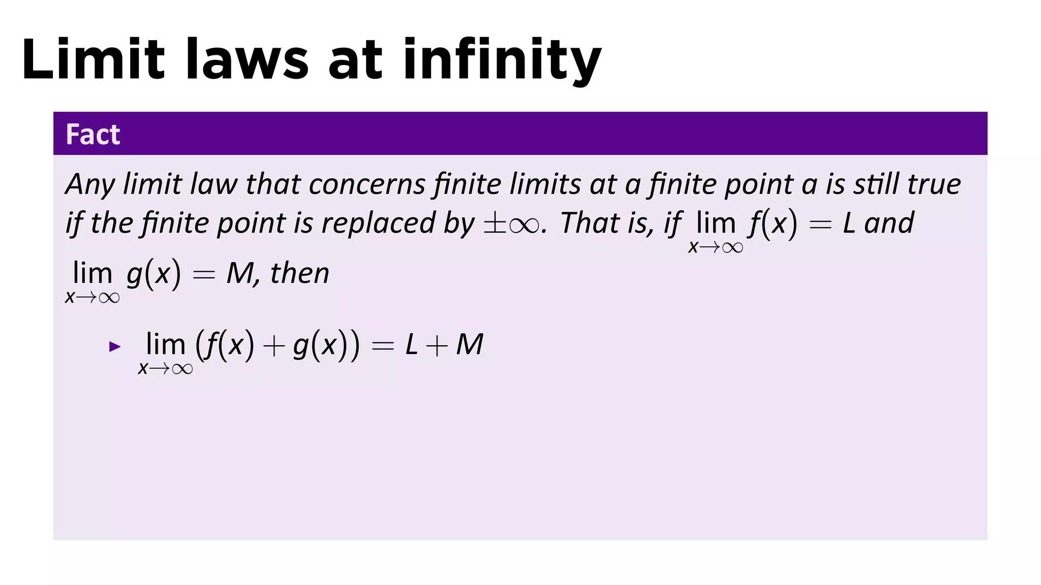 Limit laws at inﬁnity
 Fact
 Any limit law that concerns ﬁnite limits at a ﬁnite point a is s ll true
 if the ﬁnite point is replaced by ±∞. That is, if lim f(x) = L and
                                                   x→∞
 lim g(x) = M, then
 x→∞

        lim (f(x) + g(x)) = L + M
        x→∞
 